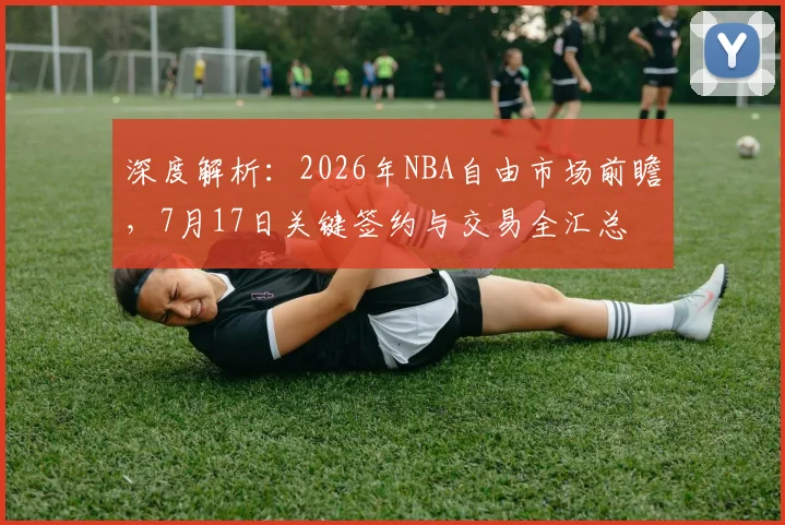 深度解析：2026年NBA自由市场前瞻，7月17日关键签约与交易全汇总