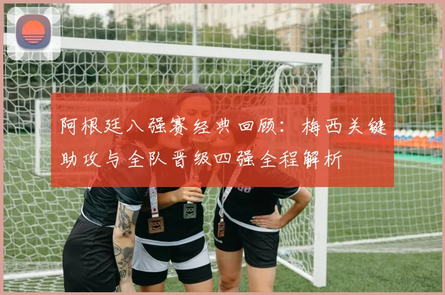阿根廷八强赛经典回顾：梅西关键助攻与全队晋级四强全程解析
