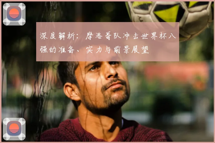 深度解析：摩洛哥队冲击世界杯八强的准备、实力与前景展望