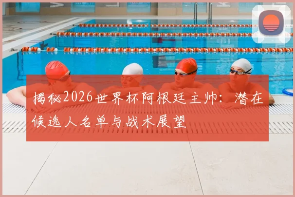 揭秘2026世界杯阿根廷主帅：潜在候选人名单与战术展望