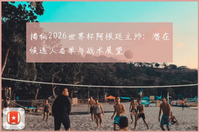 揭秘2026世界杯阿根廷主帅：潜在候选人名单与战术展望