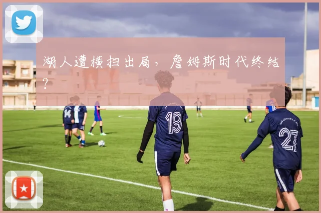 湖人遭横扫出局,詹姆斯时代终结?
